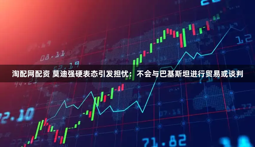 淘配网配资 莫迪强硬表态引发担忧：不会与巴基斯坦进行贸易或谈判