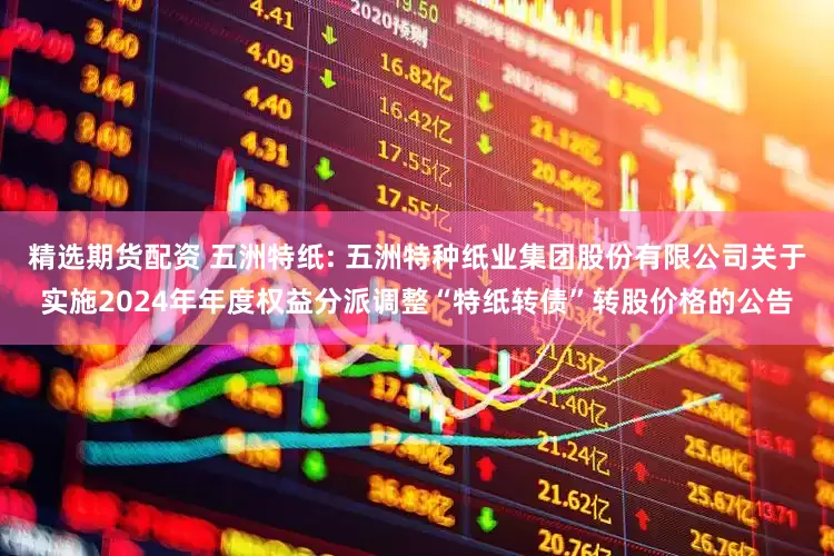 精选期货配资 五洲特纸: 五洲特种纸业集团股份有限公司关于实施2024年年度权益分派调整“特纸转债”转股价格的公告