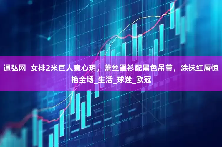 通弘网  女排2米巨人袁心玥，蕾丝罩衫配黑色吊带，涂抹红唇惊艳全场_生活_球迷_欧冠