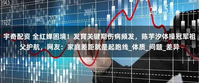 宇奇配资 全红婵困境！发育关键期伤病频发，陈芋汐体操冠军祖父护航，网友：家庭差距就是起跑线_体质_问题_差异