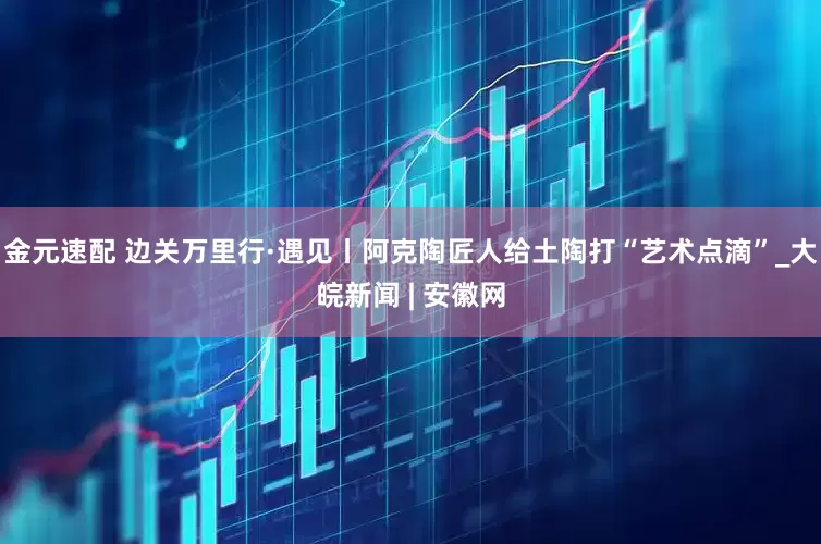 金元速配 边关万里行·遇见丨阿克陶匠人给土陶打“艺术点滴”_大皖新闻 | 安徽网