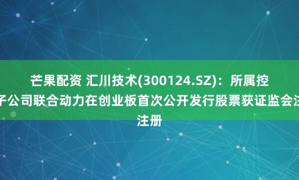 芒果配资 汇川技术(300124.SZ)：所属控股子公司联合动力在创业板首次公开发行股票获证监会注册