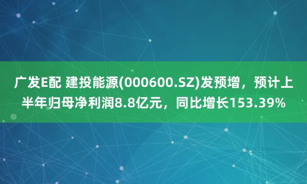 广发E配 建投能源(000600.SZ)发预增，预计上半年归母净利润8.8亿元，同比增长153.39%