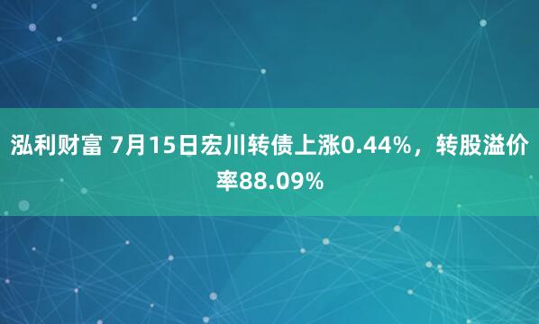 泓利财富 7月15日宏川转债上涨0.44%，转股溢价率88.09%