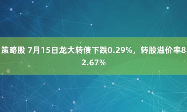 策略股 7月15日龙大转债下跌0.29%，转股溢价率82.67%