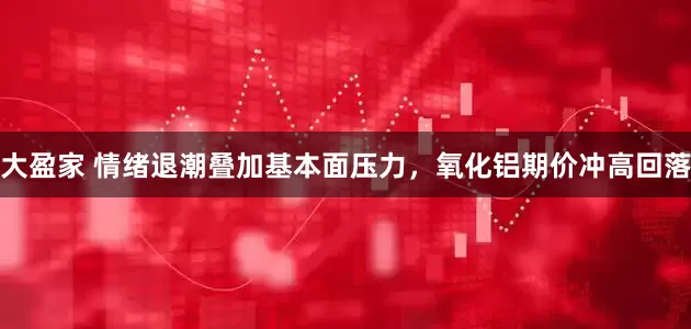 大盈家 情绪退潮叠加基本面压力，氧化铝期价冲高回落