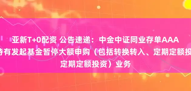 亚新T+0配资 公告速递：中金中证同业存单AAA指数7天持有发起基金暂停大额申购（包括转换转入、定期定额投资）业务