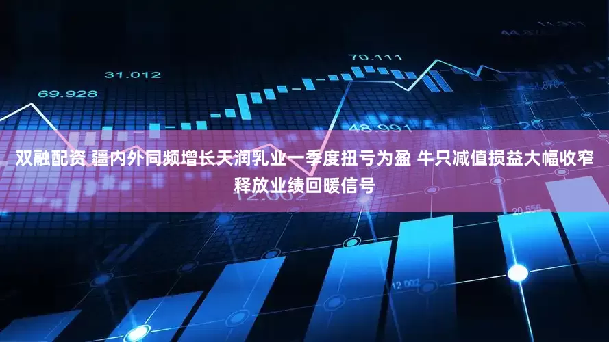 双融配资 疆内外同频增长天润乳业一季度扭亏为盈 牛只减值损益大幅收窄释放业绩回暖信号