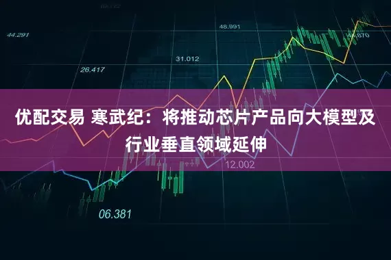 优配交易 寒武纪：将推动芯片产品向大模型及行业垂直领域延伸
