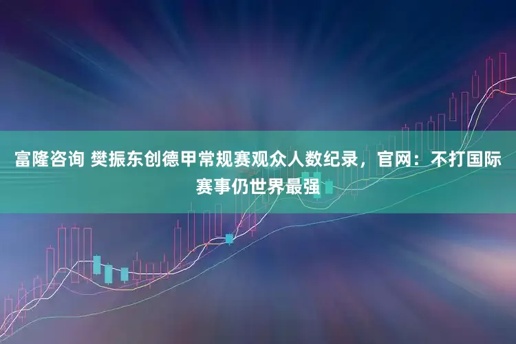 富隆咨询 樊振东创德甲常规赛观众人数纪录，官网：不打国际赛事仍世界最强